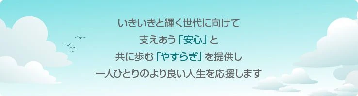 いきいきと輝く世代に向けて、支え合う「安心」と、共に歩む「やすらぎ」を提供し、一人ひとりのより良い人生を応援します