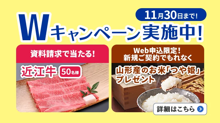 11月30日まで!Wキャンペーン実施中!資料請求で当たる!近江牛50名様、Web申込限定!新規ご契約でもれなく山形産のお米「つや姫」プレゼント。詳細はこちら