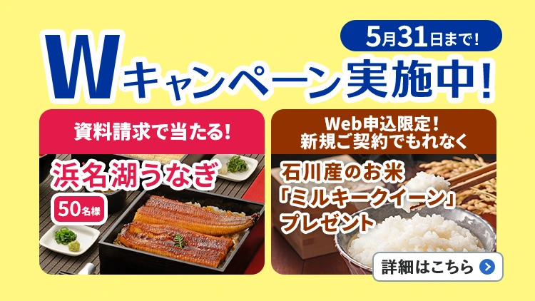 5月31日まで!Wキャンペーン実施中!資料請求で当たる!浜名湖うなぎ50名様、Web申込限定!新規ご契約でもれなく石川産のお米「ミルキークイーン」プレゼント。詳細はこちら