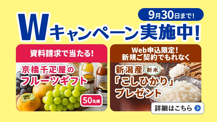 9月30日まで!Wキャンペーン実施中!資料請求で当たる!京橋千疋屋のフルーツギフト50名様、Web申込限定!新規ご契約でもれなく新潟産「こしひかり」(新米)プレゼント。詳細はこちら