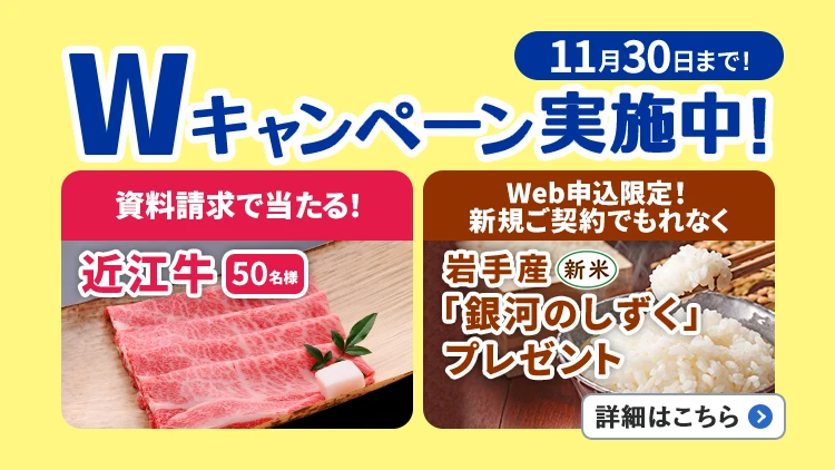 11月30日まで!Wキャンペーン実施中!資料請求で当たる!近江牛50名様、Web申込限定!新規ご契約でもれなく岩手産「銀河のしずく」(新米)プレゼント。詳細はこちら
