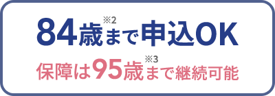 84歳※2まで申込OK 保障は95歳※3まで継続可能