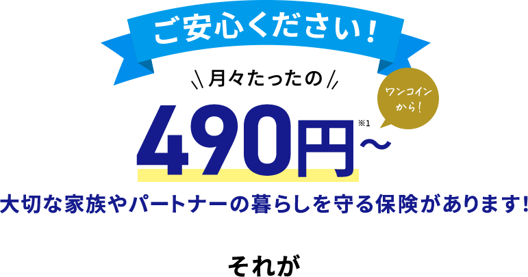 ご安心下さい！ 月々たったの 490円～※ ワンコインから！ 大切な家族やパートナーの暮らしを守る保険があります！　それが