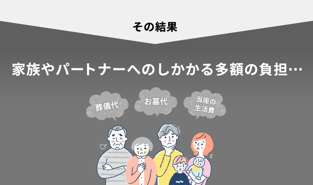 その結果 家族やパートナーへのしかかる多額の負担… 葬儀代 お墓代 当座の生活費