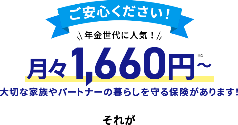 ご安心下さい! 月々たったの1,660円~※ 大切な家族やパートナーの暮らしを守る保険があります!それが